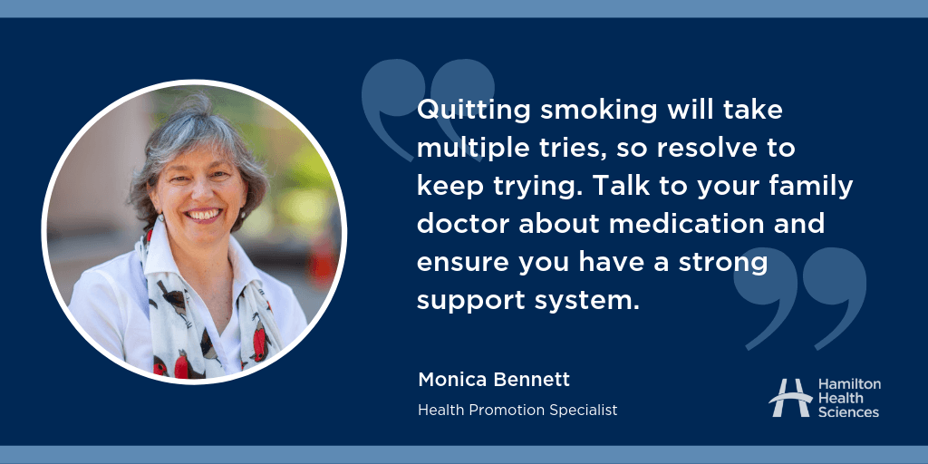 “Quitting smoking will take multiple tries, so resolve to keep trying. Talk to your family doctor about medication and ensure you have a strong support system.” Monica Bennett, Health Promotion Specialist