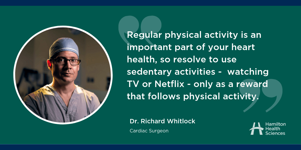"Regular physical activity is an important part of your heart health, so resolve to use sedentary activities - watching TV or Netflix - only as a reward that follows physical activity." Dr. Richard Whitlock, Cardiac Surgeon
